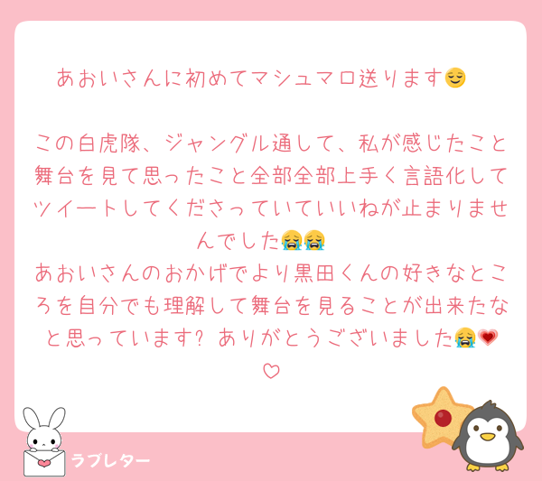 あおいさんに初めてマシュマロ送ります😌

この白虎隊、ジャングル通して、私が感じたこと舞台を見て思ったこと全部全部上手く言語化してツイートしてくださっていていいねが止まりませんでした😭😭
あおいさんのおかげでより黒田くんの好きなところを自分でも理解して舞台を見ることが出来たなと思っています✨️ありがとうございました😭💗