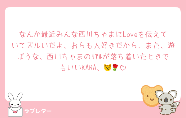 なんか最近みんな西川ちゃまにLoveを伝えていてズルいだよ、おらも大好きだから、また、遊ぼうな、西川ちゃまのﾘｱﾙが落ち着いたときでもいいKARA、😼🌹