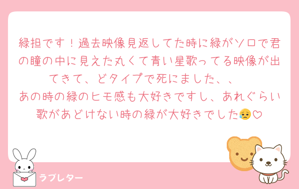 緑担です！過去映像見返してた時に緑がソロで君の瞳の中に見えた丸くて青い星歌ってる映像が出てきて、どタイプで死にました、、
あの時の緑のヒモ感も大好きですし、あれぐらい歌があどけない時の緑が大好きでした😥