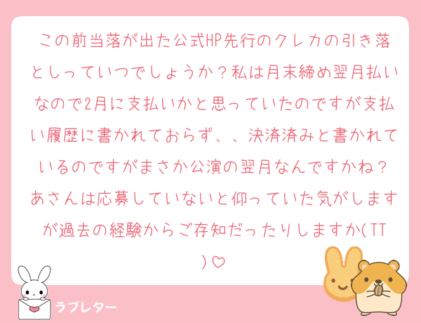この前当落が出た公式HP先行のクレカの引き落としっていつでしょうか？私は月末締め翌月払いなので2月に支払いかと思っていたのですが支払い履歴に書かれておらず、、決済済みと書かれているのですがまさか公演の翌月なんですかね？
あさんは応募していないと仰っていた気がしますが過去の経験からご存知だったりしますか(TT)