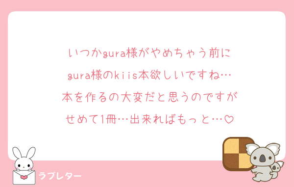 いつかgura様がやめちゃう前に
gura様のkiis本欲しいですね…
本を作るの大変だと思うのですが
せめて1冊…出来ればもっと…
