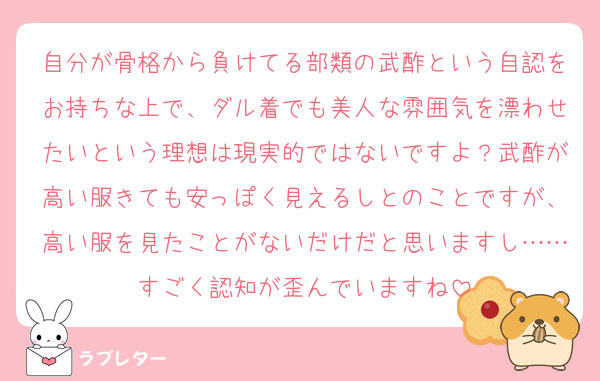 自分が骨格から負けてる部類の武酢という自認をお持ちな上で、ダル着でも美人な雰囲気を漂わせたいという理想は現実的ではないですよ？武酢が高い服きても安っぽく見えるしとのことですが、高い服を見たことがないだけだと思いますし……すごく認知が歪んでいますね