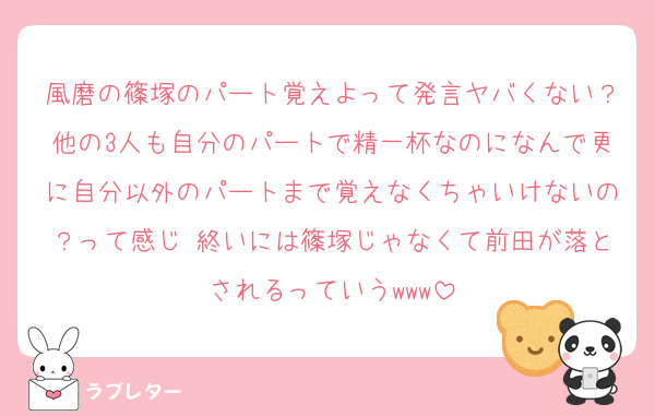 風磨の篠塚のパート覚えよって発言ヤバくない？他の3人も自分のパートで精一杯なのになんで更に自分以外のパートまで覚えなくちゃいけないの？って感じ 終いには篠塚じゃなくて前田が落とされるっていうwww