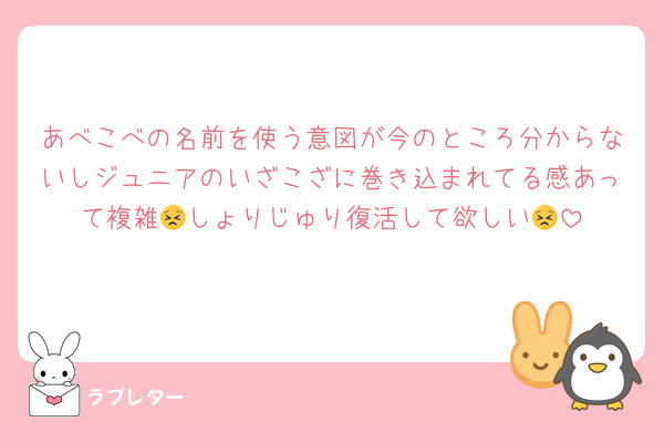 あべこべの名前を使う意図が今のところ分からないしジュニアのいざこざに巻き込まれてる感あって複雑😣しょりじゅり復活して欲しい😣