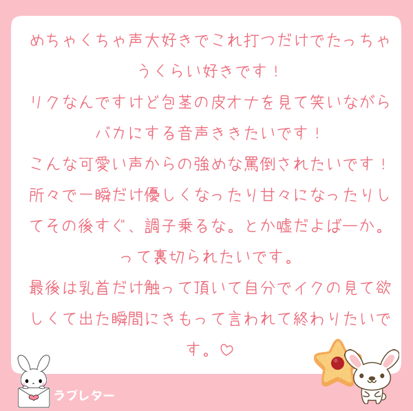 めちゃくちゃ声大好きでこれ打つだけでたっちゃうくらい好きです！
リクなんですけど包茎の皮オナを見て笑いながらバカにする音声ききたいです！
こんな可愛い声からの強めな罵倒されたいです！所々で一瞬だけ優しくなったり甘々になったりしてその後すぐ、調子乗るな。とか嘘だよばーか。って裏切られたいです。
最後は乳首だけ触って頂いて自分でイクの見て欲しくて出た瞬間にきもって言われて終わりたいです。