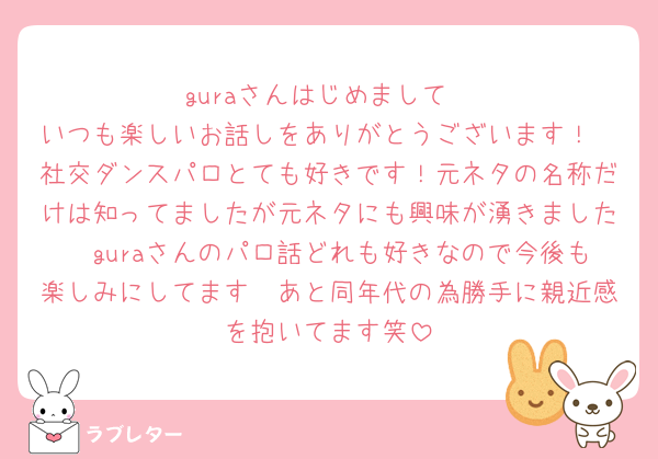 guraさんはじめまして
いつも楽しいお話しをありがとうございます！
社交ダンスパロとても好きです！元ネタの名称だけは知ってましたが元ネタにも興味が湧きました🥰guraさんのパロ話どれも好きなので今後も楽しみにしてます🥹あと同年代の為勝手に親近感を抱いてます笑