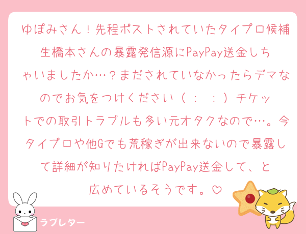 ゆぽみさん！先程ポストされていたタイプロ候補生橋本さんの暴露発信源にPayPay送金しちゃいましたか…？まだされていなかったらデマなのでお気をつけください（ ;  ; ）チケットでの取引トラブルも多い元オタクなので…。今タイプロや他Gでも荒稼ぎが出来ないので暴露して詳細が知りたければPayPay送金して、と広めているそうです。