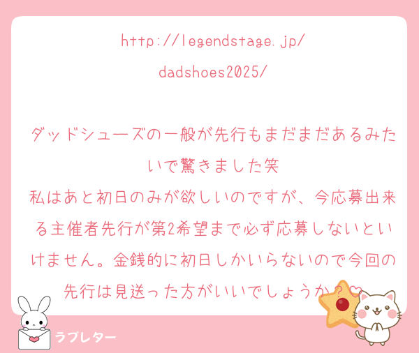 http://legendstage.jp/dadshoes2025/

ダッドシューズの一般が先行もまだまだあるみたいで驚きました笑
私はあと初日のみが欲しいのですが、今応募出来る主催者先行が第2希望まで必ず応募しないといけません。金銭的に初日しかいらないので今回の先行は見送った方がいいでしょうか？