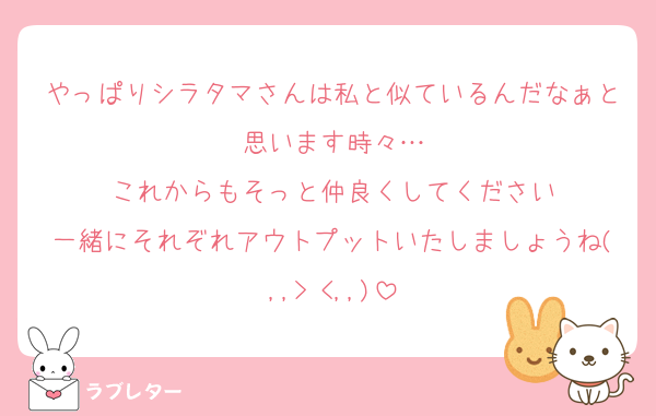 やっぱりシラタマさんは私と似ているんだなぁと思います時々…
これからもそっと仲良くしてください
一緒にそれぞれアウトプットいたしましょうね(,,> <,,)