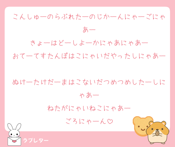 こんしゅーのらぶれたーのじかーんにゃーごにゃあー
きょーはどーしよーかにゃあにゃあー
おてーてすたんぽはこにゃいだやったしにゃあー
ぬけーたけだーまはこないだつめつめしたーしにゃあー
ねたがにゃいねこにゃあー
ごろにゃーん