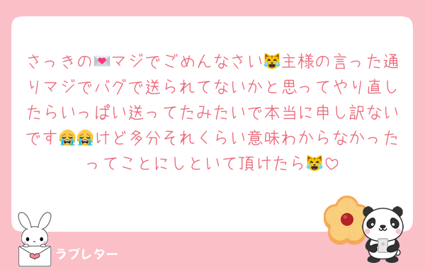 さっきの💌マジでごめんなさい😹主様の言った通りマジでバグで送られてないかと思ってやり直したらいっぱい送ってたみたいで本当に申し訳ないです😭😭けど多分それくらい意味わからなかったってことにしといて頂けたら😹
