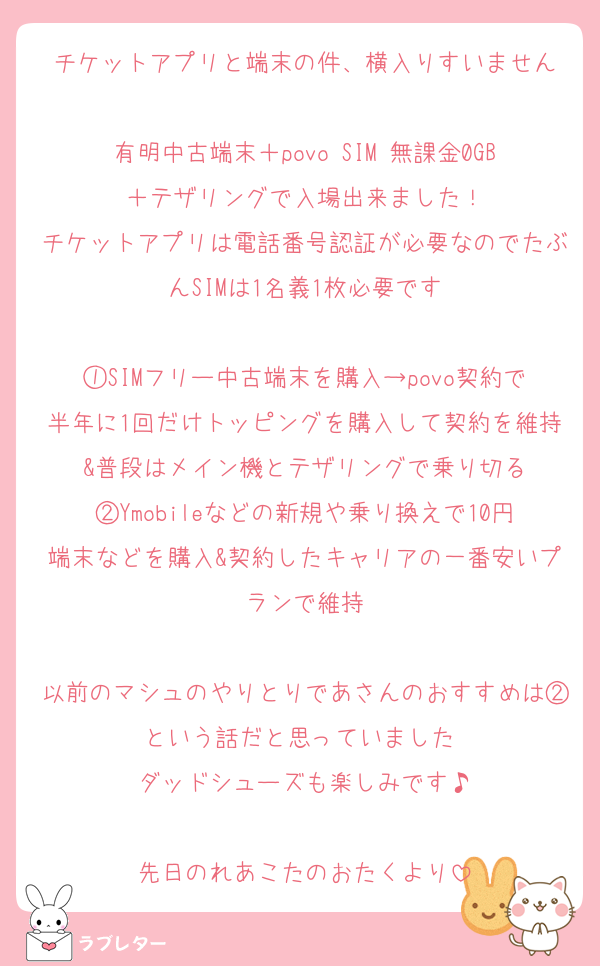チケットアプリと端末の件、横入りすいません

有明中古端末＋povo SIM 無課金0GB＋テザリングで入場出来ました！
チケットアプリは電話番号認証が必要なのでたぶんSIMは1名義1枚必要です

①SIMフリー中古端末を購入→povo契約で半年に1回だけトッピングを購入して契約を維持&普段はメイン機とテザリングで乗り切る
②Ymobileなどの新規や乗り換えで10円端末などを購入&契約したキャリアの一番安いプランで維持

以前のマシュのやりとりであさんのおすすめは②という話だと思っていました♡
ダッドシューズも楽しみです♪

先日のれあこたのおたくより