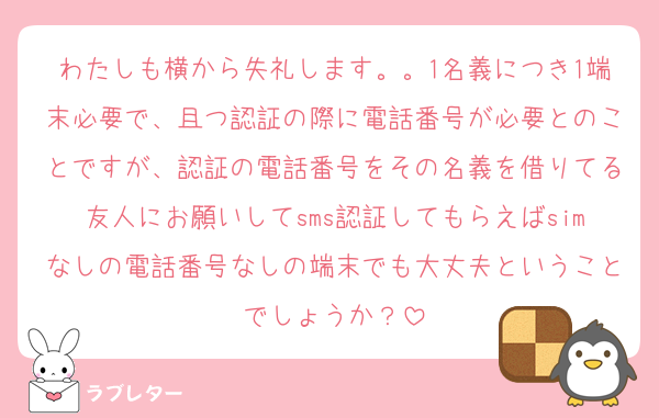 わたしも横から失礼します。。1名義につき1端末必要で、且つ認証の際に電話番号が必要とのことですが、認証の電話番号をその名義を借りてる友人にお願いしてsms認証してもらえばsimなしの電話番号なしの端末でも大丈夫ということでしょうか？
