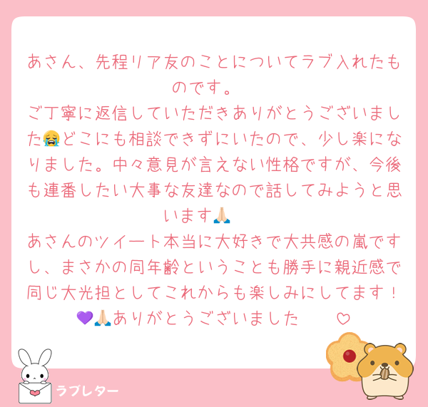 あさん、先程リア友のことについてラブ入れたものです。
ご丁寧に返信していただきありがとうございました😭どこにも相談できずにいたので、少し楽になりました。中々意見が言えない性格ですが、今後も連番したい大事な友達なので話してみようと思います🙏🏻
あさんのツイート本当に大好きで大共感の嵐ですし、まさかの同年齢ということも勝手に親近感で同じ大光担としてこれからも楽しみにしてます！🥺💜ありがとうございました🙏🏻