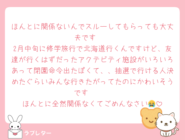 ほんとに関係ないんでスルーしてもらっても大丈夫です🥺
2月中旬に修学旅行で北海道行くんですけど、友達が行くはずだったアクテビティ施設がいろいろあって閉園命令出たぽくて、、抽選で行ける人決めたぐらいみんな行きたがってたのにかわいそうです🥺🥺
ほんとに全然関係なくてごめんなさい😭
