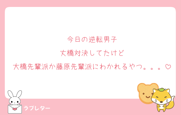 今日の逆転男子
丈橋対決してたけど
大橋先輩派か藤原先輩派にわかれるやつ。。。
