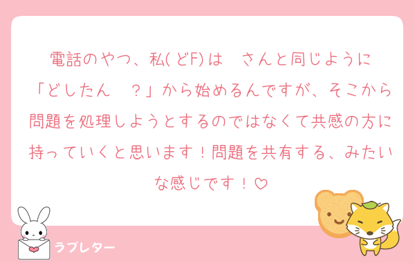 電話のやつ、私(どF)は❤️さんと同じように「どしたん〜？」から始めるんですが、そこから問題を処理しようとするのではなくて共感の方に持っていくと思います！問題を共有する、みたいな感じです！