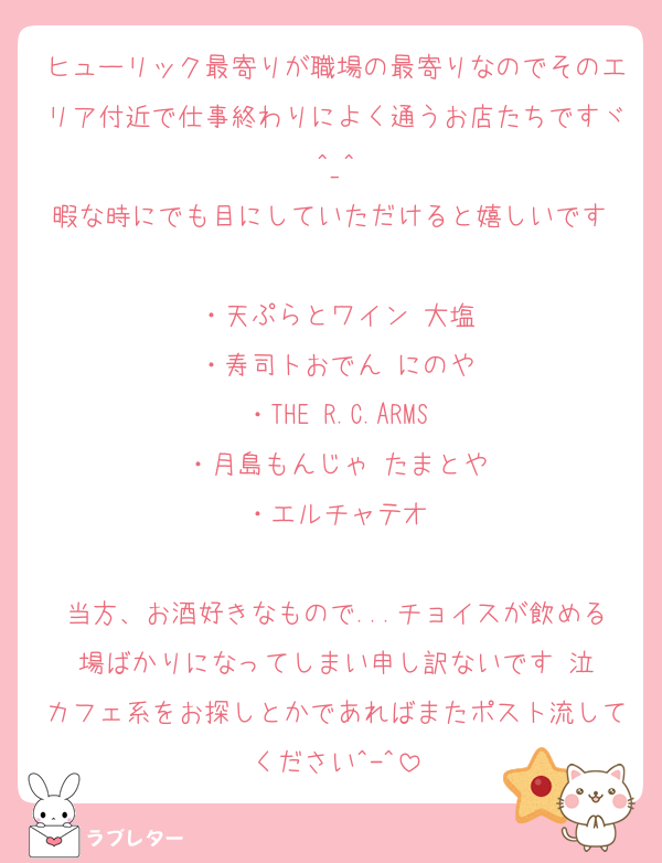 ヒューリック最寄りが職場の最寄りなのでそのエリア付近で仕事終わりによく通うお店たちですヾ^_^
暇な時にでも目にしていただけると嬉しいです♡
・天ぷらとワイン 大塩
・寿司トおでん にのや
・THE R.C.ARMS
・月島もんじゃ たまとや
・エルチャテオ

当方、お酒好きなもので...チョイスが飲める場ばかりになってしまい申し訳ないです 泣
カフェ系をお探しとかであればまたポスト流してください^-^