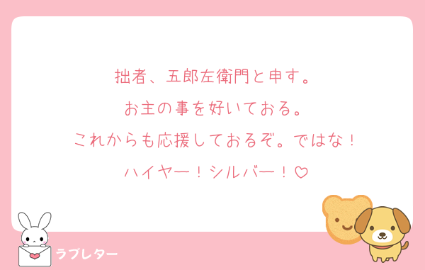 拙者、五郎左衛門と申す。
お主の事を好いておる。
これからも応援しておるぞ。ではな！
ハイヤー！シルバー！