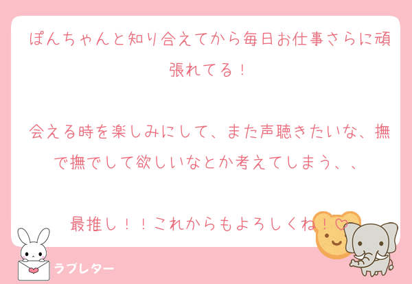 ぽんちゃんと知り合えてから毎日お仕事さらに頑張れてる！

会える時を楽しみにして、また声聴きたいな、撫で撫でして欲しいなとか考えてしまう、、

最推し！！これからもよろしくね！