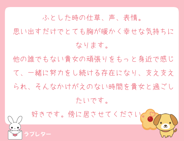 ふとした時の仕草、声、表情。
思い出すだけでとても胸が暖かく幸せな気持ちになります。
他の誰でもない貴女の頑張りをもっと身近で感じて、一緒に努力をし続ける存在になり、支え支えられ、そんなかけがえのない時間を貴女と過ごしたいです。
好きです。傍に居させてください。