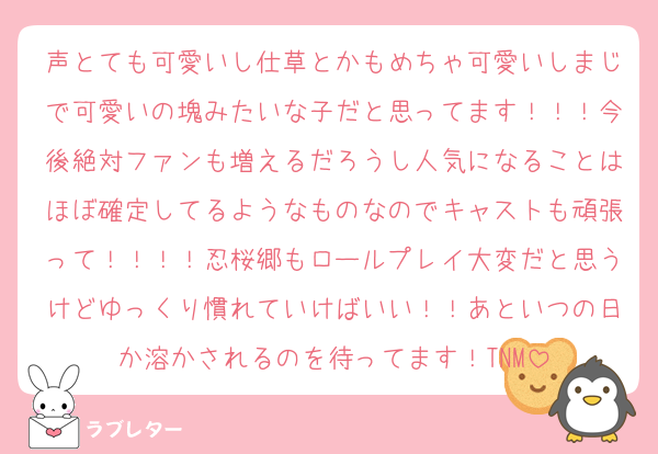 声とても可愛いし仕草とかもめちゃ可愛いしまじで可愛いの塊みたいな子だと思ってます！！！今後絶対ファンも増えるだろうし人気になることはほぼ確定してるようなものなのでキャストも頑張って！！！！忍桜郷もロールプレイ大変だと思うけどゆっくり慣れていけばいい！！あといつの日か溶かされるのを待ってます！TNM