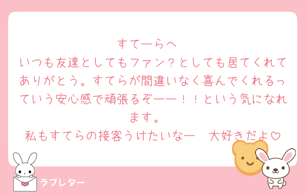 すてーらへ
いつも友達としてもファン？としても居てくれてありがとう。すてらが間違いなく喜んでくれるっていう安心感で頑張るぞーー！！という気になれます。
私もすてらの接客うけたいなー🥺大好きだよ