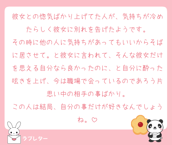 彼女との惚気ばかり上げてた人が、気持ちが冷めたらしく彼女に別れを告げたようです。
その時に他の人に気持ちがあってもいいからそばに居させて。と彼女に言われて、そんな彼女だけを思える自分なら良かったのに、と自分に酔った呟きを上げ、今は職場で会っているのであろう片思い中の相手の事ばかり。
この人は結局、自分の事だけが好きなんでしょうね。