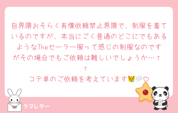 自界隈おそらく有償依頼禁止界隈で、制服を着ているのですが、本当にごく普通のどこにでもあるようなTheセーラー服って感じの制服なのですがその場合でもご依頼は難しいでしょうか…т т
コテ単のご依頼を考えています😿💭