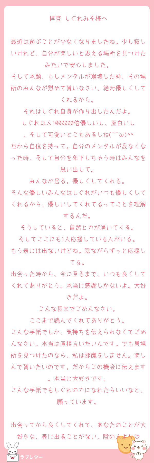 拝啓 しぐれみそ様へ

最近は遊ぶことが少なくなりましたね。少し寂しいけれど、自分が楽しいと思える場所を見つけたみたいで安心しました。
そして本題、もしメンタルが崩壊した時、その場所のみんなが慰めて貰いなさい、絶対優しくしてくれるから。
それはしぐれ自身が作り出したんだよ。
しぐれは人1000000倍優しいし、面白いし、そして可愛いとこもあるしね(^^ω)ﾍﾍ
だから自信を持って。自分のメンタルが危なくなった時、そして自分を卑下しちゃう時はみんなを思い出して。
みんなが居る。優しくしてくれる。
そんな優しいみんなはしぐれがいつも優しくしてくれるから、優しいしてくれてるってことを理解するんだ。
そうしていると、自然と力が湧いてくる。
そしてここにも1人応援している人がいる。
もう表には出ないけどね。陰ながらずっと応援してる。
出会った時から、今に至るまで、いつも良くしてくれてありがとう。本当に感謝しかないよ。大好きだよ。
こんな長文でごめんなさい。
ここまで読んでくれてありがとう。
こんな手紙でしか、気持ちを伝えられなくてごめんなさい。本当は直接言いたいんです。でも居場所を見つけたのなら、私は邪魔をしません。楽しんで貰いたいのです。だからこの機会に伝えます。本当に大好きです。
こんな手紙でもしぐれの力になれたらいいなと、願っています。

出会ってから良くしてくれて、あなたのことが大好きな、表に出ることがない、陰の人より
