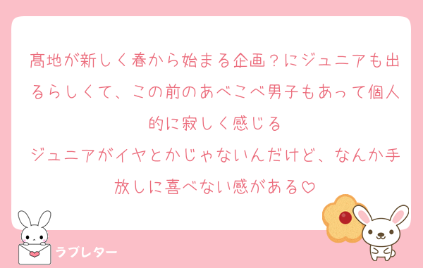 髙地が新しく春から始まる企画？にジュニアも出るらしくて、この前のあべこべ男子もあって個人的に寂しく感じる
ジュニアがイヤとかじゃないんだけど、なんか手放しに喜べない感がある