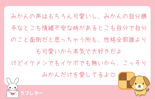 みかんの声はもちろん可愛いし、みかんの自分勝手なとこも情緒不安な時があるとこも自分で自分のこと面倒だと思っちゃう所も、性格全部誰よりも可愛いから本気で大好きだよ
けどイケメンでもイケボでも無いから、こっそりみかんだけを愛してるよ