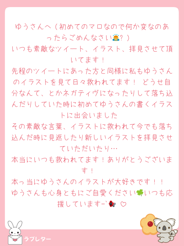 ゆうさんへ (初めてのマロなので何か変なのあったらごめんなさい🙇‍⤵︎)
いつも素敵なツイート、イラスト、拝見させて頂いてます！
先程のツイートにあった方と同様に私もゆうさんのイラストを見て日々救われてます！ どうせ自分なんて、とかネガティヴになったりして落ち込んだりしていた時に初めてゆうさんの書くイラストに出会いました
その素敵な言葉、イラストに救われて今でも落ち込んだ時に見返したり新しいイラストを拝見させていただいたり…
本当にいつも救われてます！ありがとうございます！
本っ当にゆうさんのイラストが大好きです！！
ゆうさんも心身ともにご自愛ください🍀いつも応援しています-`📢⋆