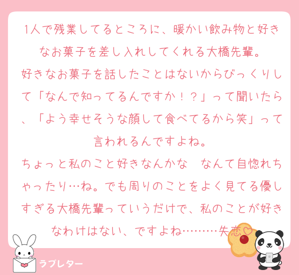 1人で残業してるところに、暖かい飲み物と好きなお菓子を差し入れしてくれる大橋先輩。
好きなお菓子を話したことはないからびっくりして「なんで知ってるんですか！？」って聞いたら、「よう幸せそうな顔して食べてるから笑」って言われるんですよね。
ちょっと私のこと好きなんかな〜なんて自惚れちゃったり…ね。でも周りのことをよく見てる優しすぎる大橋先輩っていうだけで、私のことが好きなわけはない、ですよね………失恋