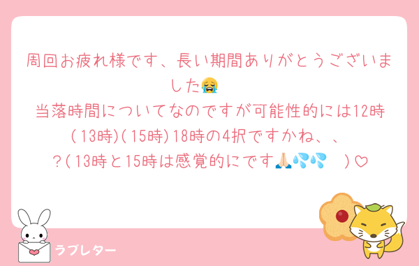 周回お疲れ様です、長い期間ありがとうございました😭❣️
当落時間についてなのですが可能性的には12時(13時)(15時)18時の4択ですかね、、？(13時と15時は感覚的にです🙏🏻💦💦)