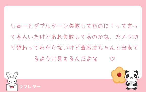 しゅーとダブルターン失敗してたのに！って言ってる人いたけどあれ失敗してるのかな、カメラ切り替わってわからないけど着地はちゃんと出来てるように見えるんだよな〜〜