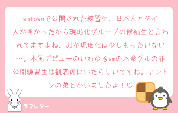 smtownで公開された練習生、日本人とタイ人が多かったから現地化グループの候補生と言われてますよね。JJが現地化は少しもったいない…。本国デビューのいわゆるsmの本命グルの非公開練習生は観客席にいたらしいですね。アントンの弟とかいましたよ！