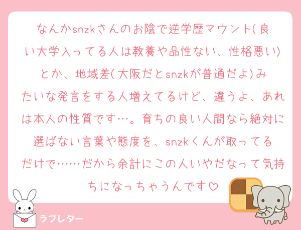 なんかsnzkさんのお陰で逆学歴マウント(良い大学入ってる人は教養や品性ない、性格悪い)とか、地域差(大阪だとsnzkが普通だよ)みたいな発言をする人増えてるけど、違うよ、あれは本人の性質です…。育ちの良い人間なら絶対に選ばない言葉や態度を、snzkくんが取ってるだけで……だから余計にこの人いやだなって気持ちになっちゃうんです