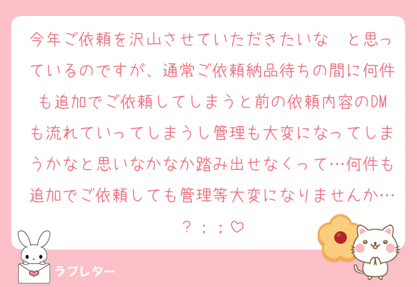 今年ご依頼を沢山させていただきたいな〜と思っているのですが、通常ご依頼納品待ちの間に何件も追加でご依頼してしまうと前の依頼内容のDMも流れていってしまうし管理も大変になってしまうかなと思いなかなか踏み出せなくって…何件も追加でご依頼しても管理等大変になりませんか…？；；