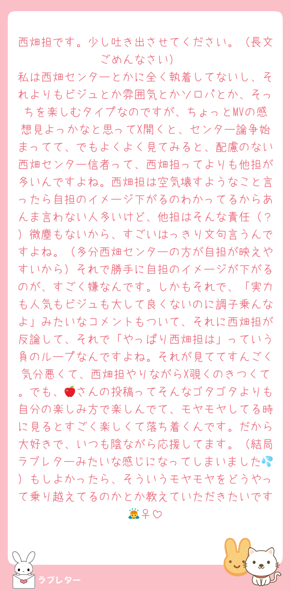 西畑担です。少し吐き出させてください。（長文ごめんなさい）
私は西畑センターとかに全く執着してないし、それよりもビジュとか雰囲気とかソロパとか、そっちを楽しむタイプなのですが、ちょっとMVの感想見よっかなと思ってX開くと、センター論争始まってて、でもよくよく見てみると、配慮のない西畑センター信者って、西畑担ってよりも他担が多いんですよね。西畑担は空気壊すようなこと言ったら自担のイメージ下がるのわかってるからあんま言わない人多いけど、他担はそんな責任（？）微塵もないから、すごいはっきり文句言うんですよね。（多分西畑センターの方が自担が映えやすいから）それで勝手に自担のイメージが下がるのが、すごく嫌なんです。しかもそれで、「実力も人気もビジュも大して良くないのに調子乗んなよ」みたいなコメントもついて、それに西畑担が反論して、それで「やっぱり西畑担は」っていう負のループなんですよね。それが見ててすんごく気分悪くて、西畑担やりながらX覗くのきつくて。でも、🍎さんの投稿ってそんなゴタゴタよりも自分の楽しみ方で楽しんでて、モヤモヤしてる時に見るとすごく楽しくて落ち着くんです。だから大好きで、いつも陰ながら応援してます。（結局ラブレターみたいな感じになってしまいました💦）もしよかったら、そういうモヤモヤをどうやって乗り越えてるのかとか教えていただきたいです🙇‍♀️