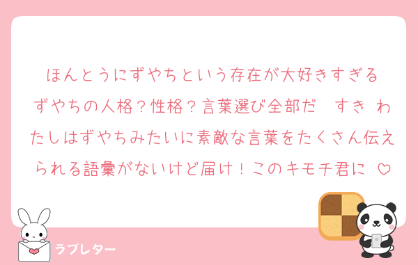 ほんとうにずやちという存在が大好きすぎる
ずやちの人格？性格？言葉選び全部だ〜すき♡わたしはずやちみたいに素敵な言葉をたくさん伝えられる語彙がないけど届け！このキモチ君に♡
