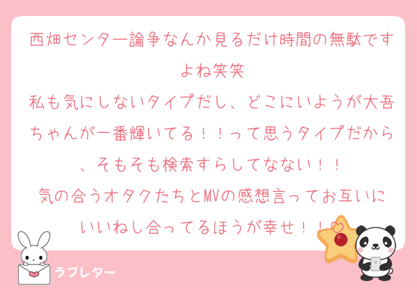 西畑センター論争なんか見るだけ時間の無駄ですよね笑笑
私も気にしないタイプだし、どこにいようが大吾ちゃんが一番輝いてる！！って思うタイプだから、そもそも検索すらしてなない！！
気の合うオタクたちとMVの感想言ってお互いにいいねし合ってるほうが幸せ！！