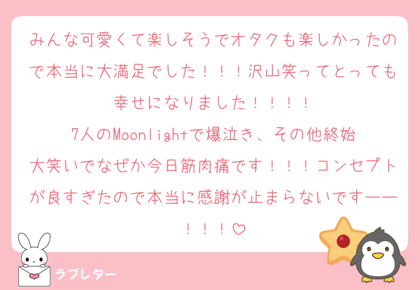 みんな可愛くて楽しそうでオタクも楽しかったので本当に大満足でした！！！沢山笑ってとっても幸せになりました！！！！
7人のMoonlightで爆泣き、その他終始大笑いでなぜか今日筋肉痛です！！！コンセプトが良すぎたので本当に感謝が止まらないですーー！！！