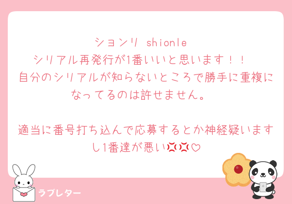 ションリ shionle
シリアル再発行が1番いいと思います！！
自分のシリアルが知らないところで勝手に重複になってるのは許せません。

適当に番号打ち込んで応募するとか神経疑いますし1番達が悪い💢💢