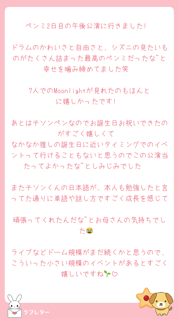 ペンミ2日目の午後公演に行きました!

ドラムのかわいさと自由さと、シズニの見たいものがたくさん詰まった最高のペンミだったな~と幸せを噛み締めてました笑

7人でのMoonlightが見れたのもほんとに嬉しかったです!

あとはチソンペンなのでお誕生日お祝いできたのがすごく嬉しくて
なかなか推しの誕生日に近いタイミングでのイベントって行けることもないと思うのでこの公演当たってよかったな~としみじみでした🥹

またチソンくんの日本語が、本人も勉強したと言ってた通りに単語や話し方ですごく成長を感じて
頑張ってくれたんだな~とお母さんの気持ちでした😂

ライブなどドーム規模がまだ続くかと思うので、こういった小さい規模のイベントがあるとすごく嬉しいですね🌱