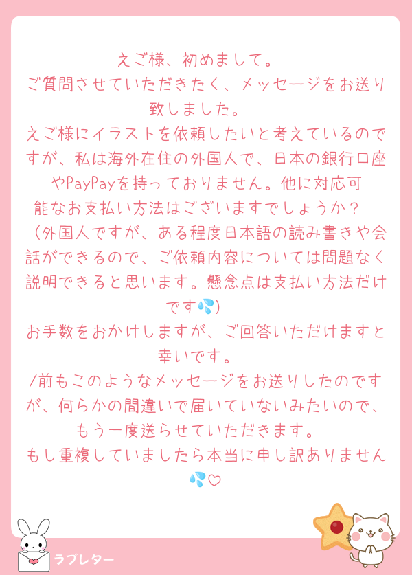 えご様、初めまして。
ご質問させていただきたく、メッセージをお送り致しました。
えご様にイラストを依頼したいと考えているのですが、私は海外在住の外国人で、日本の銀行口座やPayPayを持っておりません。他に対応可能なお支払い方法はございますでしょうか？
（外国人ですが、ある程度日本語の読み書きや会話ができるので、ご依頼内容については問題なく説明できると思います。懸念点は支払い方法だけです💦）
お手数をおかけしますが、ご回答いただけますと幸いです。
/前もこのようなメッセージをお送りしたのですが、何らかの間違いで届いていないみたいので、もう一度送らせていただきます。
もし重複していましたら本当に申し訳ありません💦