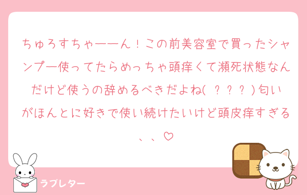 ちゅろすちゃーーん！この前美容室で買ったシャンプー使ってたらめっちゃ頭痒くて瀕死状態なんだけど使うの辞めるべきだよね( ߹ㅁ߹)匂いがほんとに好きで使い続けたいけど頭皮痒すぎる、、