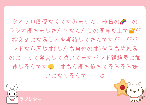タイプロ関係なくてすみません、昨日の🌈❤️のラジオ聞きましたか？なんかこの周年炎上で🔐が控えめになることを期待してたんですが❤️がバンドなら同じ曲(しかも自作の曲)何回もやれるのに…って発言して泣いてますバンド路線更に加速しそうです😔❤️曲もう聞き飽きてそろそろ嫌いになりそうで……