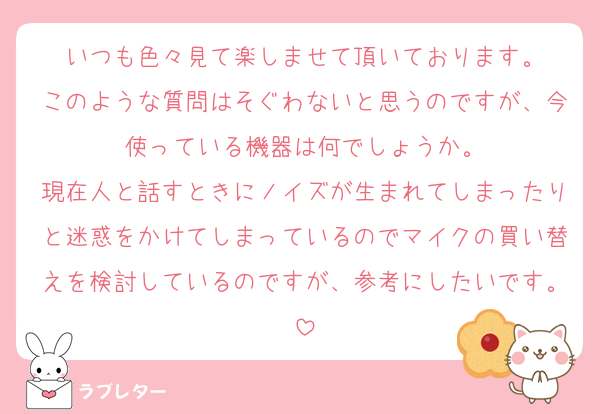 いつも色々見て楽しませて頂いております。
このような質問はそぐわないと思うのですが、今使っている機器は何でしょうか。
現在人と話すときにノイズが生まれてしまったりと迷惑をかけてしまっているのでマイクの買い替えを検討しているのですが、参考にしたいです。