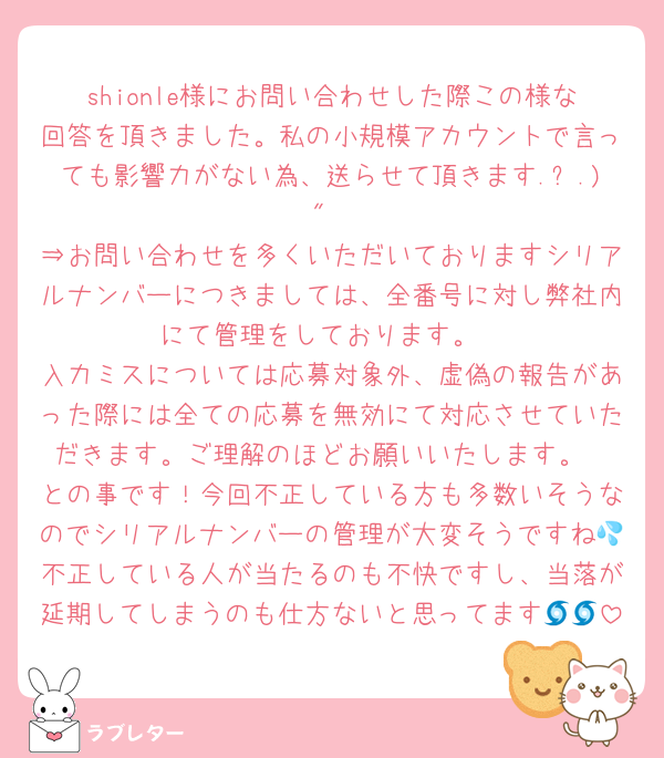 shionle様にお問い合わせした際この様な回答を頂きました。私の小規模アカウントで言っても影響力がない為、送らせて頂きます.ˬ.)"
⇒お問い合わせを多くいただいておりますシリアルナンバーにつきましては、全番号に対し弊社内にて管理をしております。
入力ミスについては応募対象外、虚偽の報告があった際には全ての応募を無効にて対応させていただきます。ご理解のほどお願いいたします。
との事です！今回不正している方も多数いそうなのでシリアルナンバーの管理が大変そうですね💦不正している人が当たるのも不快ですし、当落が延期してしまうのも仕方ないと思ってます🌀🌀